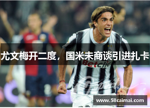 尤文梅开二度，国米未商谈引进扎卡